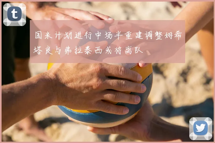 国米计划进行中场半重建调整姆希塔良与弗拉泰西或将离队