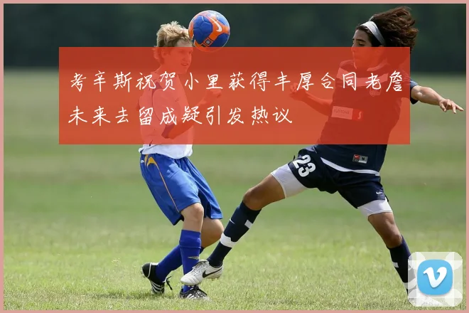 考辛斯祝贺小里获得丰厚合同老詹未来去留成疑引发热议
