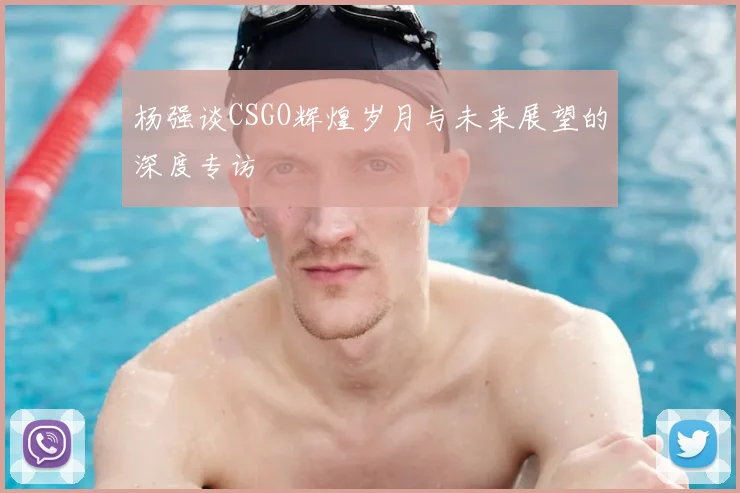 杨强谈CSGO辉煌岁月与未来展望的深度专访